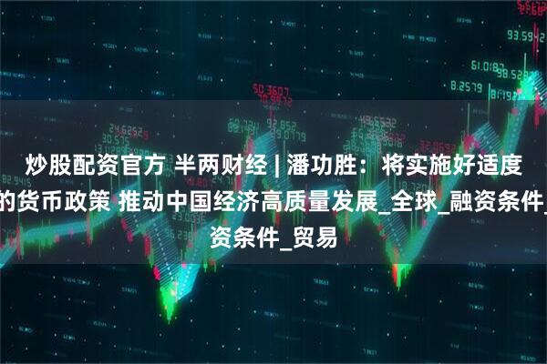 炒股配资官方 半两财经 | 潘功胜：将实施好适度宽松的货币政策 推动中国经济高质量发展_全球_融资条件_贸易