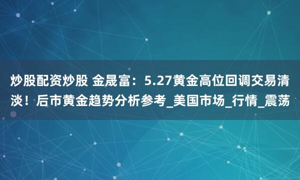 炒股配资炒股 金晟富：5.27黄金高位回调交易清淡！后市黄金趋势分析参考_美国市场_行情_震荡