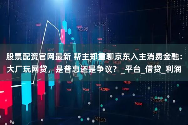 股票配资官网最新 帮主郑重聊京东入主消费金融：大厂玩网贷，是普惠还是争议？_平台_借贷_利润