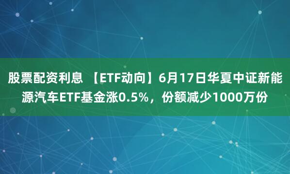 股票配资利息 【ETF动向】6月17日华夏中证新能源汽车ETF基金涨0.5%，份额减少1000万份