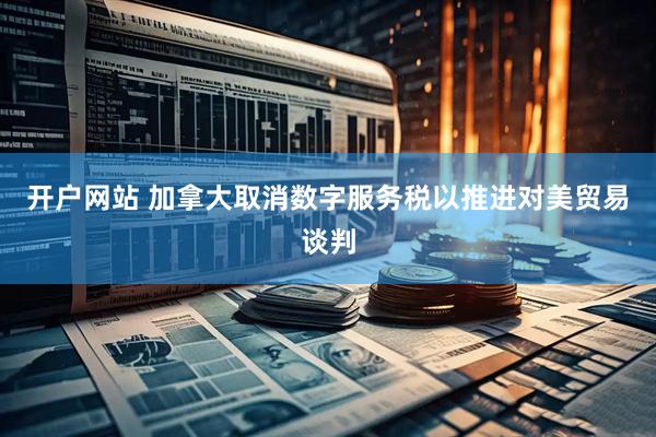 开户网站 加拿大取消数字服务税以推进对美贸易谈判