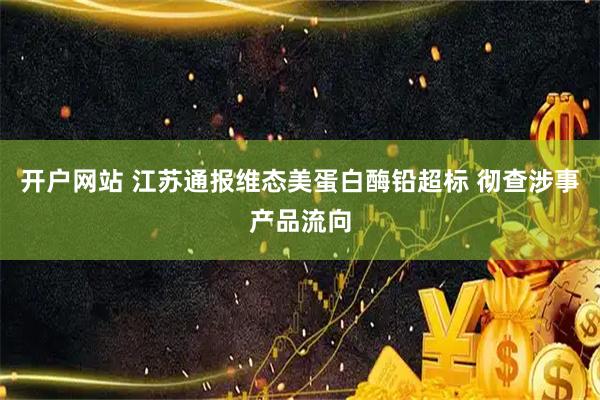 开户网站 江苏通报维态美蛋白酶铅超标 彻查涉事产品流向