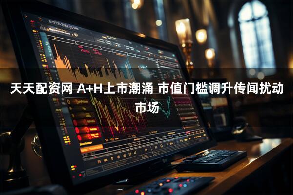 天天配资网 A+H上市潮涌 市值门槛调升传闻扰动市场