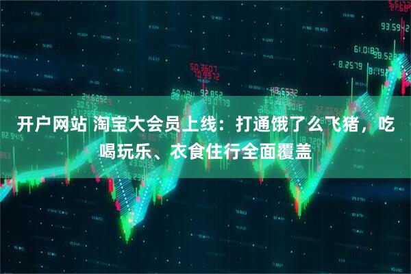 开户网站 淘宝大会员上线：打通饿了么飞猪，吃喝玩乐、衣食住行全面覆盖