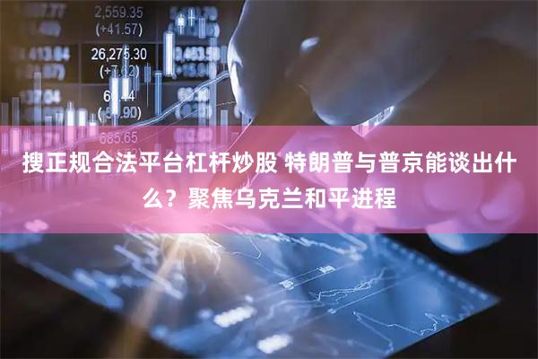 搜正规合法平台杠杆炒股 特朗普与普京能谈出什么？聚焦乌克兰和平进程