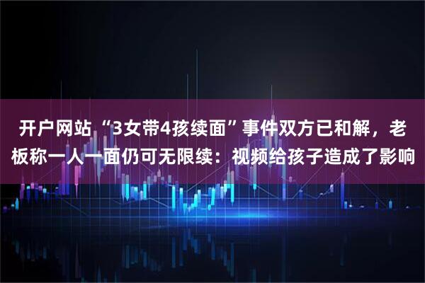 开户网站 “3女带4孩续面”事件双方已和解，老板称一人一面仍可无限续：视频给孩子造成了影响