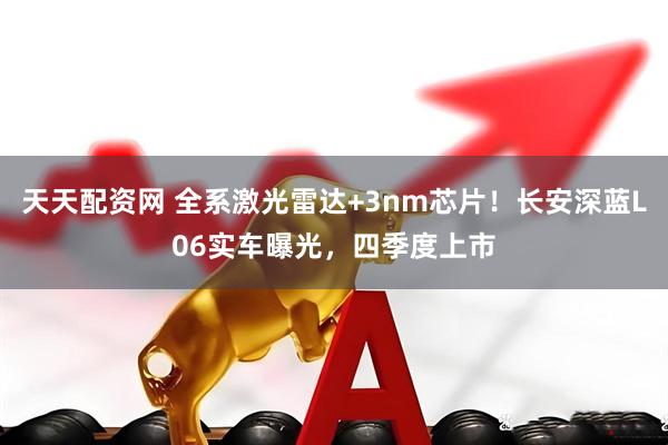 天天配资网 全系激光雷达+3nm芯片！长安深蓝L06实车曝光，四季度上市