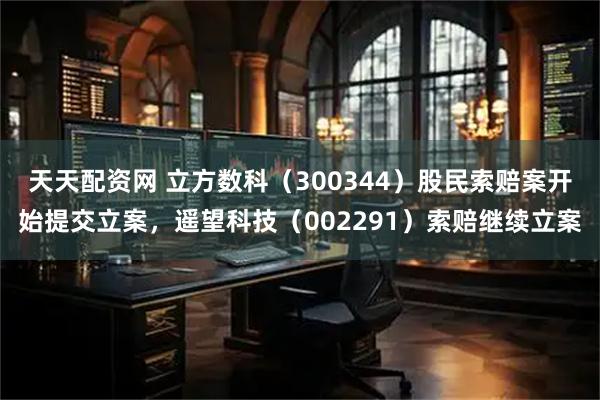 天天配资网 立方数科（300344）股民索赔案开始提交立案，遥望科技（002291）索赔继续立案
