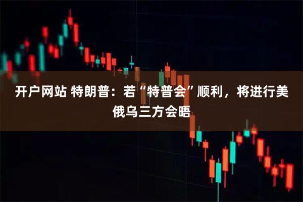 开户网站 特朗普：若“特普会”顺利，将进行美俄乌三方会晤