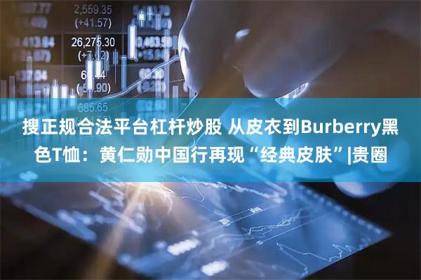 搜正规合法平台杠杆炒股 从皮衣到Burberry黑色T恤：黄仁勋中国行再现“经典皮肤”|贵圈