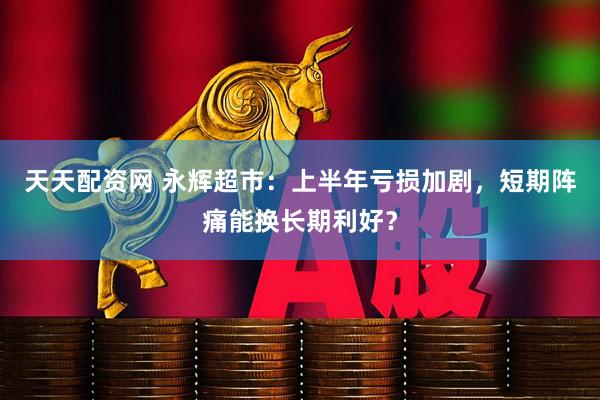 天天配资网 永辉超市：上半年亏损加剧，短期阵痛能换长期利好？