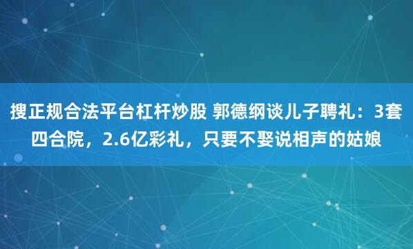 搜正规合法平台杠杆炒股 郭德纲谈儿子聘礼：3套四合院，2.6亿彩礼，只要不娶说相声的姑娘