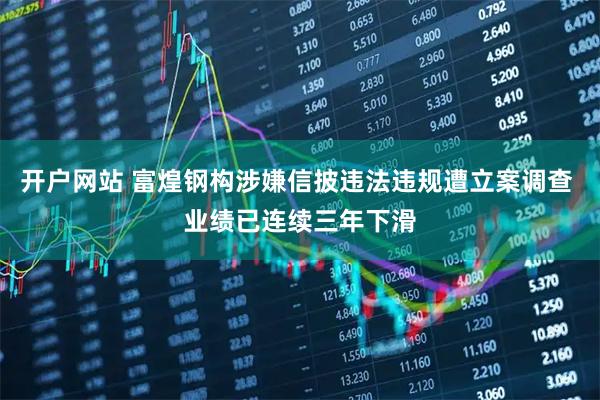 开户网站 富煌钢构涉嫌信披违法违规遭立案调查 业绩已连续三年下滑
