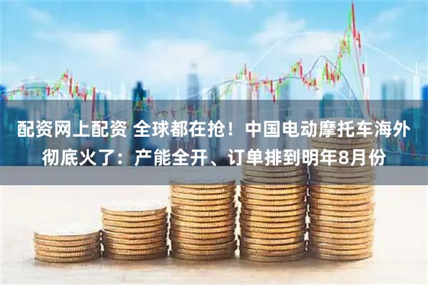 配资网上配资 全球都在抢！中国电动摩托车海外彻底火了：产能全开、订单排到明年8月份